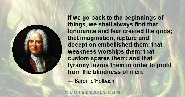 If we go back to the beginnings of things, we shall always find that ignorance and fear created the gods; that imagination, rapture and deception embellished them; that weakness worships them; that custom spares them;