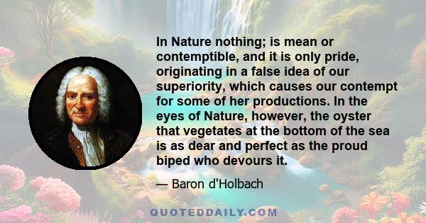 In Nature nothing; is mean or contemptible, and it is only pride, originating in a false idea of our superiority, which causes our contempt for some of her productions. In the eyes of Nature, however, the oyster that