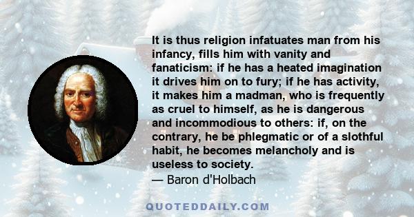 It is thus religion infatuates man from his infancy, fills him with vanity and fanaticism: if he has a heated imagination it drives him on to fury; if he has activity, it makes him a madman, who is frequently as cruel