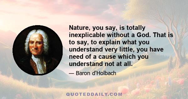 Nature, you say, is totally inexplicable without a God. That is to say, to explain what you understand very little, you have need of a cause which you understand not at all.