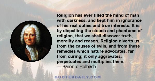 Religion has ever filled the mind of man with darkness, and kept him in ignorance of his real duties and true interests. It is by dispelling the clouds and phantoms of religion, that we shall discover truth, morality