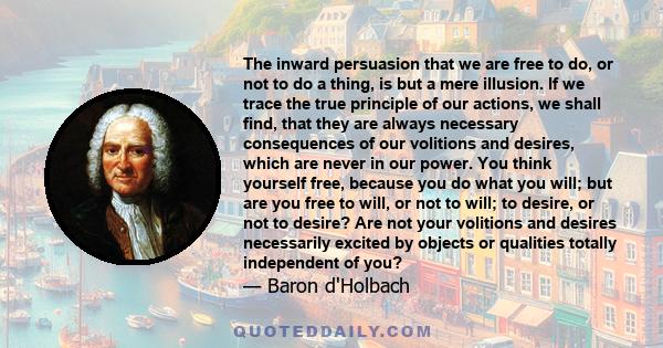 The inward persuasion that we are free to do, or not to do a thing, is but a mere illusion. If we trace the true principle of our actions, we shall find, that they are always necessary consequences of our volitions and