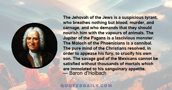 The Jehovah of the Jews is a suspicious tyrant, who breathes nothing but blood, murder, and carnage, and who demands that they should nourish him with the vapours of animals. The Jupiter of the Pagans is a lascivious