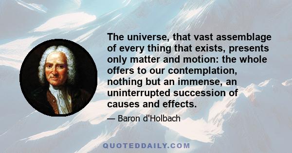 The universe, that vast assemblage of every thing that exists, presents only matter and motion: the whole offers to our contemplation, nothing but an immense, an uninterrupted succession of causes and effects.