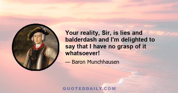 Your reality, Sir, is lies and balderdash and I'm delighted to say that I have no grasp of it whatsoever!