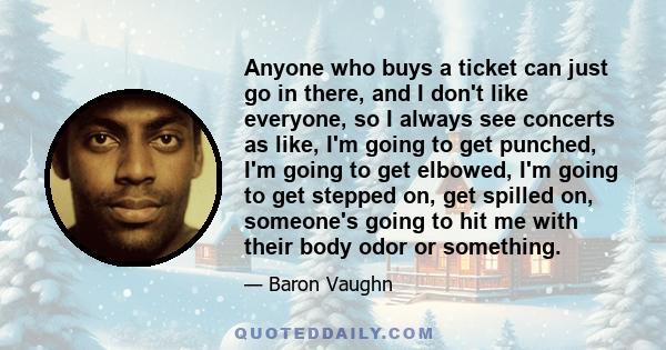 Anyone who buys a ticket can just go in there, and I don't like everyone, so I always see concerts as like, I'm going to get punched, I'm going to get elbowed, I'm going to get stepped on, get spilled on, someone's