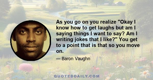 As you go on you realize Okay I know how to get laughs but am I saying things I want to say? Am I writing jokes that I like? You get to a point that is that so you move on.