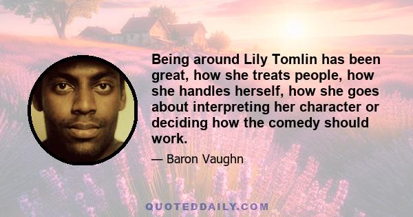 Being around Lily Tomlin has been great, how she treats people, how she handles herself, how she goes about interpreting her character or deciding how the comedy should work.