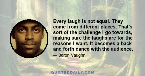 Every laugh is not equal. They come from different places. That's sort of the challenge I go towards, making sure the laughs are for the reasons I want. It becomes a back and forth dance with the audience.