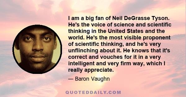 I am a big fan of Neil DeGrasse Tyson. He's the voice of science and scientific thinking in the United States and the world. He's the most visible proponent of scientific thinking, and he's very unflinching about it. He 