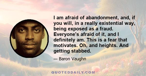 I am afraid of abandonment, and, if you will, in a really existential way, being exposed as a fraud. Everyone's afraid of it, and I definitely am. This is a fear that motivates. Oh, and heights. And getting stabbed.