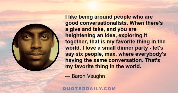 I like being around people who are good conversationalists. When there's a give and take, and you are heightening an idea, exploring it together, that is my favorite thing in the world. I love a small dinner party -