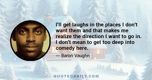 I'll get laughs in the places I don't want them and that makes me realize the direction I want to go in. I don't mean to get too deep into comedy here.