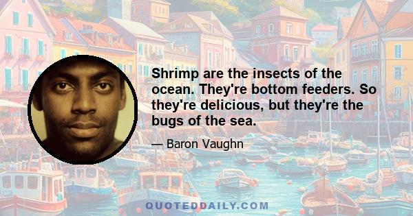 Shrimp are the insects of the ocean. They're bottom feeders. So they're delicious, but they're the bugs of the sea.