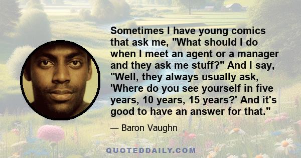 Sometimes I have young comics that ask me, What should I do when I meet an agent or a manager and they ask me stuff? And I say, Well, they always usually ask, 'Where do you see yourself in five years, 10 years, 15