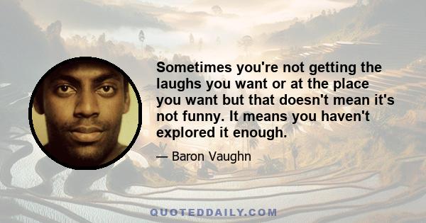 Sometimes you're not getting the laughs you want or at the place you want but that doesn't mean it's not funny. It means you haven't explored it enough.