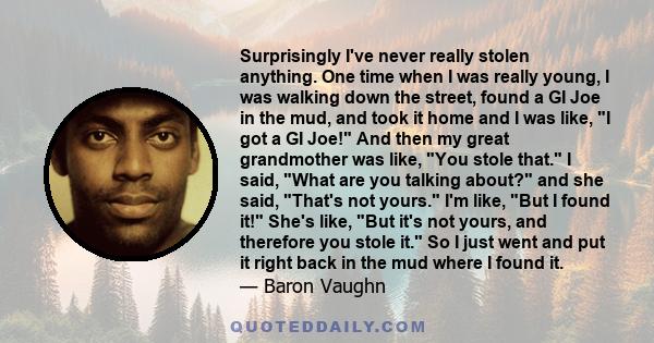 Surprisingly I've never really stolen anything. One time when I was really young, I was walking down the street, found a GI Joe in the mud, and took it home and I was like, I got a GI Joe! And then my great grandmother