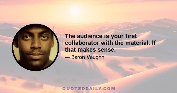 The audience is your first collaborator with the material. If that makes sense.