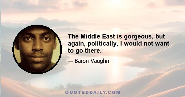 The Middle East is gorgeous, but again, politically, I would not want to go there.