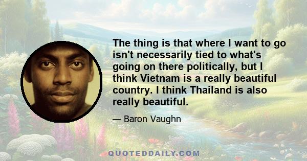 The thing is that where I want to go isn't necessarily tied to what's going on there politically, but I think Vietnam is a really beautiful country. I think Thailand is also really beautiful.