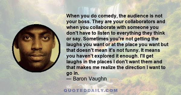 When you do comedy, the audience is not your boss. They are your collaborators and when you collaborate with someone you don't have to listen to everything they think or say. Sometimes you're not getting the laughs you