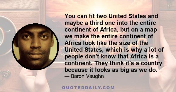 You can fit two United States and maybe a third one into the entire continent of Africa, but on a map we make the entire continent of Africa look like the size of the United States, which is why a lot of people don't