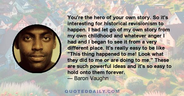 You're the hero of your own story. So it's interesting for historical revisionism to happen. I had let go of my own story from my own childhood and whatever anger I had and I began to see it from a very different place. 