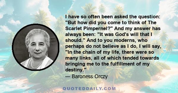 I have so often been asked the question: But how did you come to think of The Scarlet Pimpernel? And my answer has always been: It was God's will that I should. And to you moderns, who perhaps do not believe as I do, I