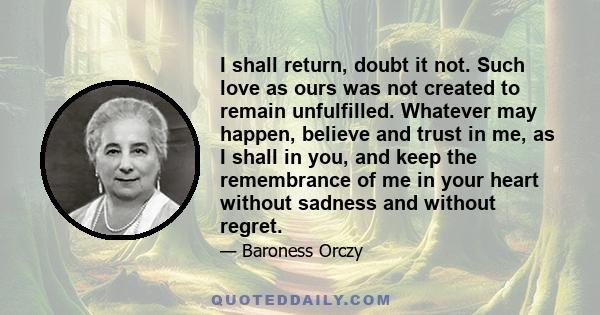 I shall return, doubt it not. Such love as ours was not created to remain unfulfilled. Whatever may happen, believe and trust in me, as I shall in you, and keep the remembrance of me in your heart without sadness and