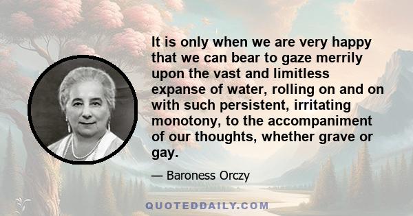 It is only when we are very happy that we can bear to gaze merrily upon the vast and limitless expanse of water, rolling on and on with such persistent, irritating monotony, to the accompaniment of our thoughts, whether 