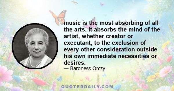 music is the most absorbing of all the arts. It absorbs the mind of the artist, whether creator or executant, to the exclusion of every other consideration outside his own immediate necessities or desires.