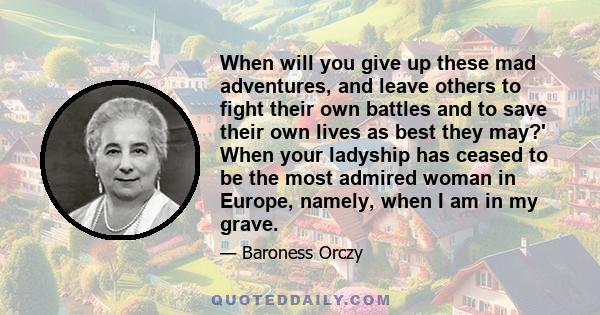 When will you give up these mad adventures, and leave others to fight their own battles and to save their own lives as best they may?' When your ladyship has ceased to be the most admired woman in Europe, namely, when I 