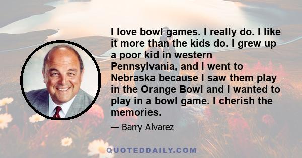 I love bowl games. I really do. I like it more than the kids do. I grew up a poor kid in western Pennsylvania, and I went to Nebraska because I saw them play in the Orange Bowl and I wanted to play in a bowl game. I