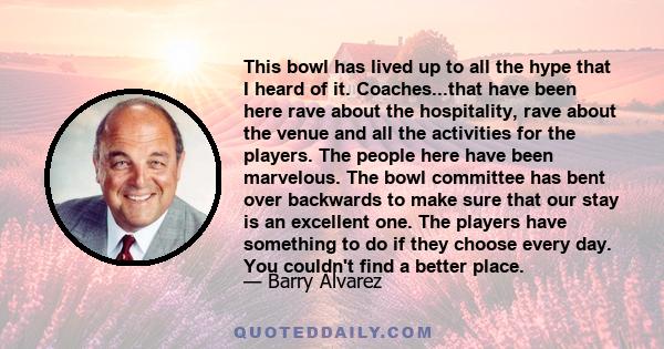 This bowl has lived up to all the hype that I heard of it. Coaches...that have been here rave about the hospitality, rave about the venue and all the activities for the players. The people here have been marvelous. The