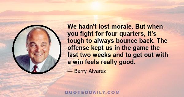 We hadn't lost morale. But when you fight for four quarters, it's tough to always bounce back. The offense kept us in the game the last two weeks and to get out with a win feels really good.