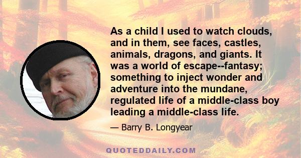 As a child I used to watch clouds, and in them, see faces, castles, animals, dragons, and giants. It was a world of escape--fantasy; something to inject wonder and adventure into the mundane, regulated life of a