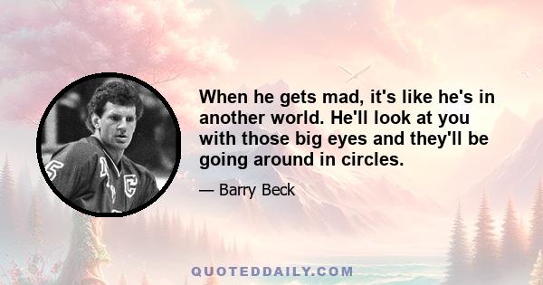 When he gets mad, it's like he's in another world. He'll look at you with those big eyes and they'll be going around in circles.