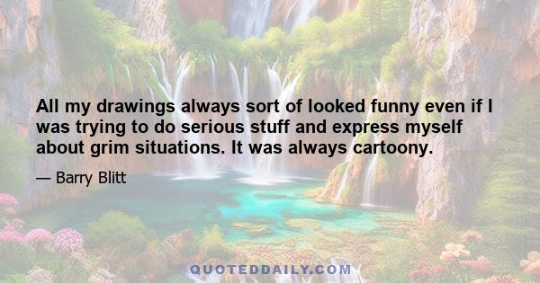 All my drawings always sort of looked funny even if I was trying to do serious stuff and express myself about grim situations. It was always cartoony.