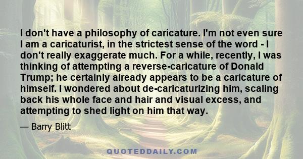 I don't have a philosophy of caricature. I'm not even sure I am a caricaturist, in the strictest sense of the word - I don't really exaggerate much. For a while, recently, I was thinking of attempting a