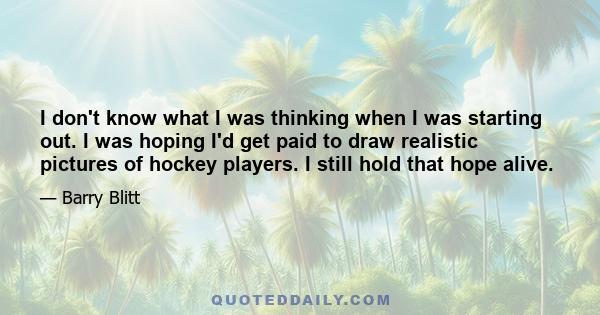 I don't know what I was thinking when I was starting out. I was hoping I'd get paid to draw realistic pictures of hockey players. I still hold that hope alive.