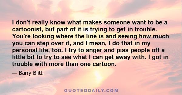 I don't really know what makes someone want to be a cartoonist, but part of it is trying to get in trouble. You're looking where the line is and seeing how much you can step over it, and I mean, I do that in my personal 