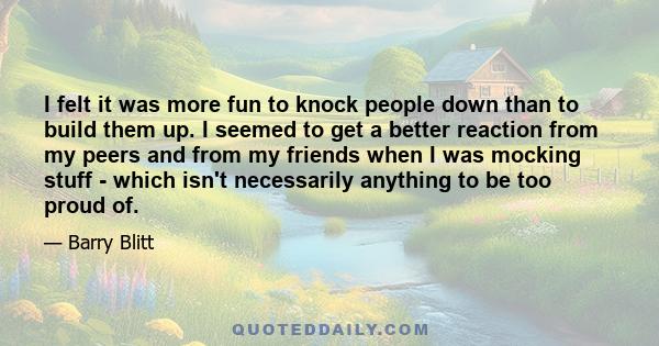 I felt it was more fun to knock people down than to build them up. I seemed to get a better reaction from my peers and from my friends when I was mocking stuff - which isn't necessarily anything to be too proud of.