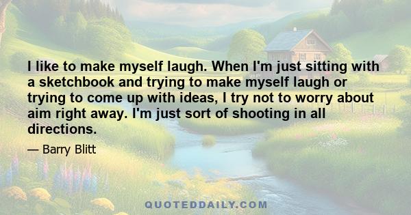 I like to make myself laugh. When I'm just sitting with a sketchbook and trying to make myself laugh or trying to come up with ideas, I try not to worry about aim right away. I'm just sort of shooting in all directions.