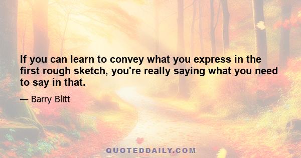 If you can learn to convey what you express in the first rough sketch, you're really saying what you need to say in that.