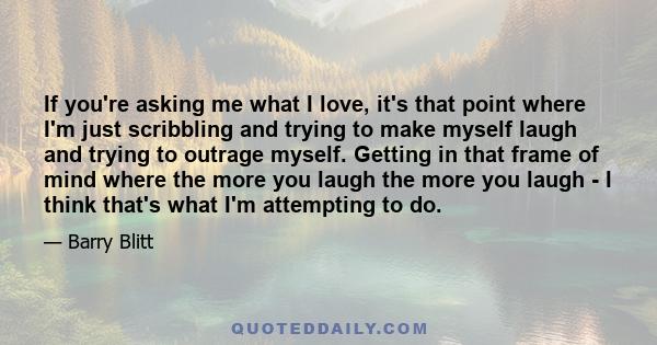 If you're asking me what I love, it's that point where I'm just scribbling and trying to make myself laugh and trying to outrage myself. Getting in that frame of mind where the more you laugh the more you laugh - I