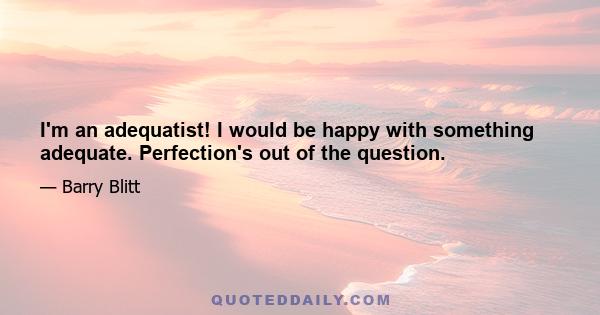 I'm an adequatist! I would be happy with something adequate. Perfection's out of the question.