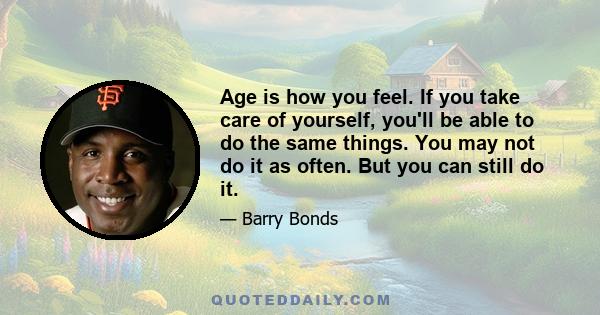 Age is how you feel. If you take care of yourself, you'll be able to do the same things. You may not do it as often. But you can still do it.