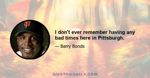 I don't ever remember having any bad times here in Pittsburgh.