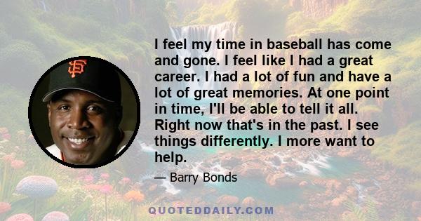 I feel my time in baseball has come and gone. I feel like I had a great career. I had a lot of fun and have a lot of great memories. At one point in time, I'll be able to tell it all. Right now that's in the past. I see 