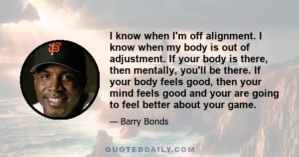 I know when I'm off alignment. I know when my body is out of adjustment. If your body is there, then mentally, you'll be there. If your body feels good, then your mind feels good and your are going to feel better about